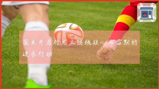 国米开启对尤文防线核心布雷默的追求行动