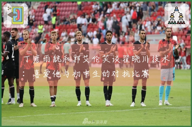 丁彦雨航和郭艾伦笑谈翟晓川技术：喜爱他与初中生的对抗比赛