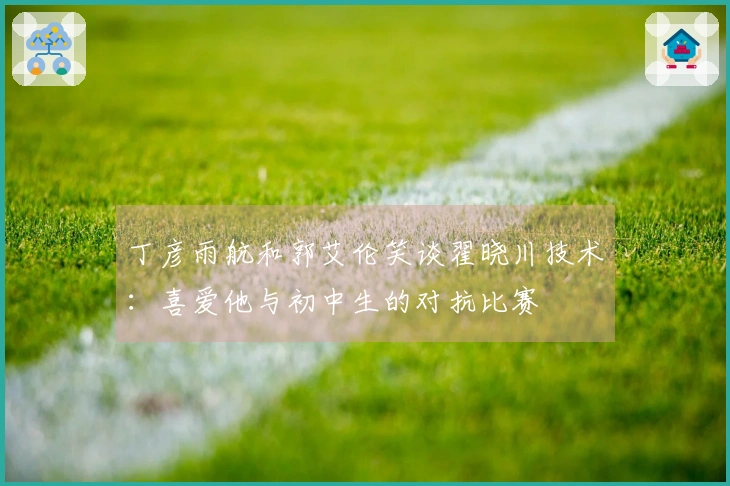丁彦雨航和郭艾伦笑谈翟晓川技术：喜爱他与初中生的对抗比赛